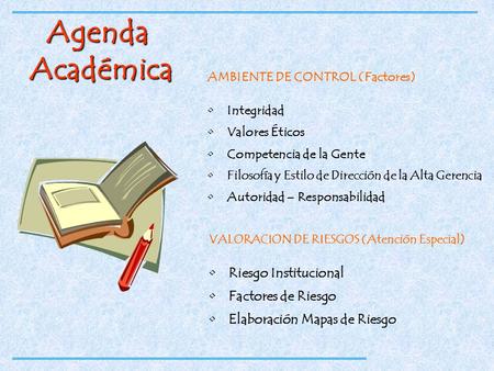 Agenda Académica AMBIENTE DE CONTROL (Factores) Integridad Valores Éticos Competencia de la Gente Filosofía y Estilo de Dirección de la Alta Gerencia Autoridad.