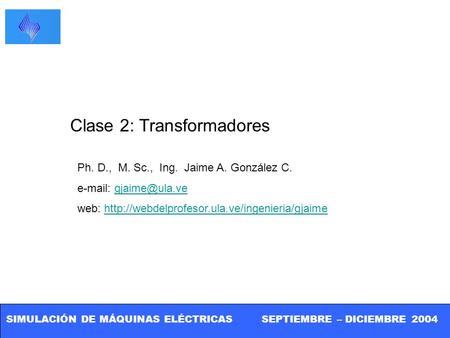 SIMULACIÓN DE MÁQUINAS ELÉCTRICAS SEPTIEMBRE – DICIEMBRE 2004 Clase 2: Transformadores Ph. D., M. Sc., Ing. Jaime A. González C.