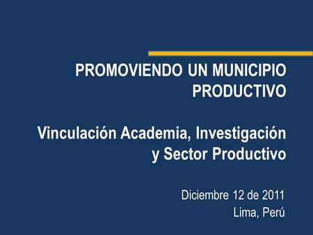 PROMOVIENDO UN MUNICIPIO PRODUCTIVO Vinculación Academia, Investigación y Sector Productivo Diciembre 12 de 2011 Lima, Perú.