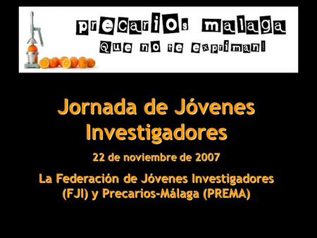 Jornada de Jóvenes Investigadores 22 de noviembre de 2007 La Federación de Jóvenes Investigadores (FJI) y Precarios-Málaga (PREMA)