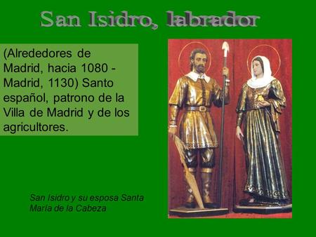 (Alrededores de Madrid, hacia 1080 - Madrid, 1130) Santo español, patrono de la Villa de Madrid y de los agricultores. San Isidro y su esposa Santa María.