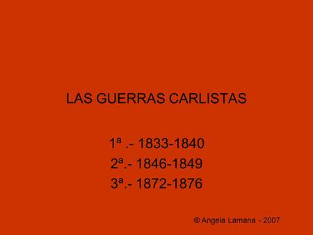 LAS GUERRAS CARLISTAS 1ª.- 1833-1840 2ª.- 1846-1849 3ª.- 1872-1876 © Angela Lamana - 2007.