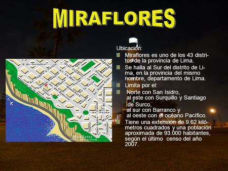 Ubicación: Miraflores es uno de los 43 distri- tos de la provincia de Lima. Se halla al Sur del distrito de Li- ma, en la provincia del mismo nombre, departamento.