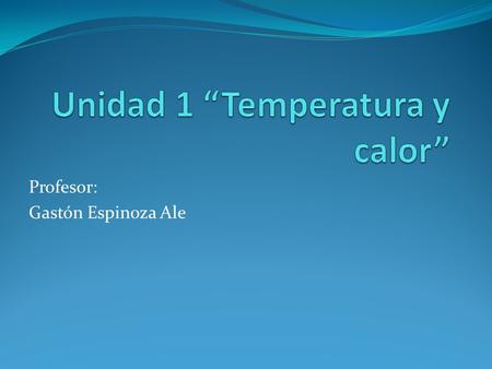 Profesor: Gastón Espinoza Ale. ¿Qué aprenderemos en la unidad N°1? Definir los conceptos de temperatura y calor y explicar la relación que hay entre ellos.
