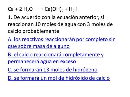 Ca + 2 H2O Ca(OH)2 + H2 1. De acuerdo con la ecuación anterior, si reaccionan 10 moles de agua con 3 moles de calcio probablemente A. los reactivos.