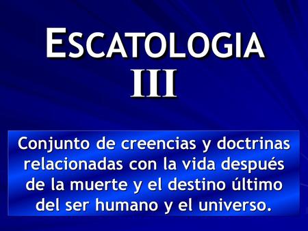 ESCATOLOGIA III Conjunto de creencias y doctrinas relacionadas con la vida después de la muerte y el destino último del ser humano y el universo.