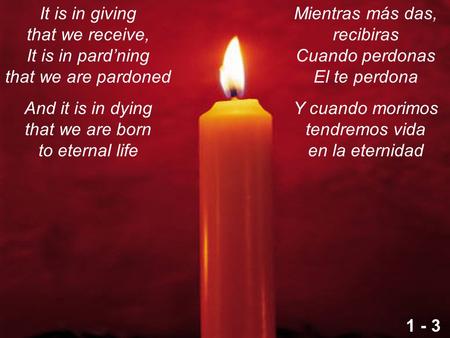 It is in giving that we receive, It is in pard’ning that we are pardoned And it is in dying that we are born to eternal life Mientras más das, recibiras.