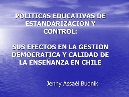 POLITICAS EDUCATIVAS DE ESTANDARIZACION Y CONTROL: SUS EFECTOS EN LA GESTION DEMOCRATICA Y CALIDAD DE LA ENSEÑANZA EN CHILE Jenny Assaél Budnik.
