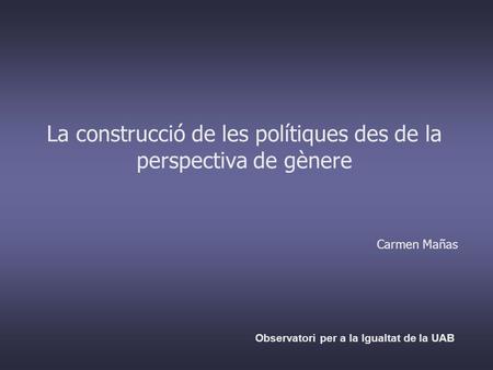 La construcció de les polítiques des de la perspectiva de gènere Carmen Mañas Observatori per a la Igualtat de la UAB.