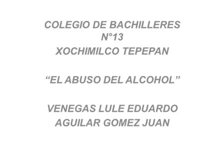 COLEGIO DE BACHILLERES N°13 XOCHIMILCO TEPEPAN “EL ABUSO DEL ALCOHOL” VENEGAS LULE EDUARDO AGUILAR GOMEZ JUAN.