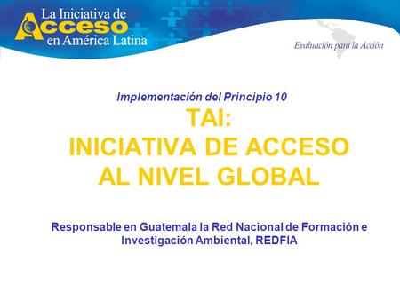 TAI: INICIATIVA DE ACCESO AL NIVEL GLOBAL Responsable en Guatemala la Red Nacional de Formación e Investigación Ambiental, REDFIA Implementación del Principio.