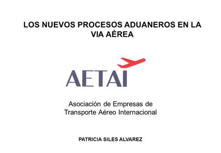 LOS NUEVOS PROCESOS ADUANEROS EN LA VIA AÉREA PATRICIA SILES ALVAREZ Asociación de Empresas de Transporte Aéreo Internacional.