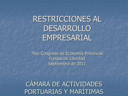 RESTRICCIONES AL DESARROLLO EMPRESARIAL 7mo Congreso de Economía Provincial Fundación Libertad Septiembre de 2011 CÁMARA DE ACTIVIDADES PORTUARIAS Y MARÍTIMAS.