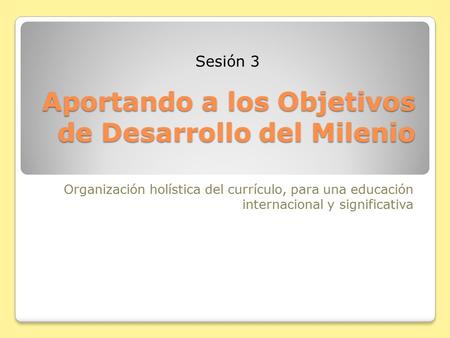 Aportando a los Objetivos de Desarrollo del Milenio Organización holística del currículo, para una educación internacional y significativa Sesión 3.