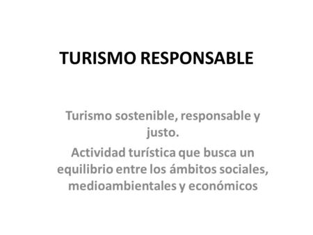 TURISMO RESPONSABLE Turismo sostenible, responsable y justo. Actividad turística que busca un equilibrio entre los ámbitos sociales, medioambientales y.