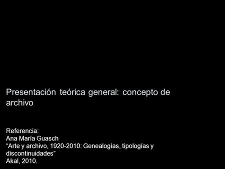 Presentación teórica general: concepto de archivo Referencia: Ana María Guasch “Arte y archivo, 1920-2010: Genealogías, tipologías y discontinuidades”