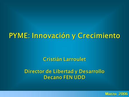 PYME: Innovación y Crecimiento Cristián Larroulet Director de Libertad y Desarrollo Decano FEN UDD Marzo 2006.