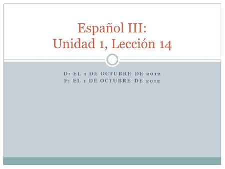 D: EL 1 DE OCTUBRE DE 2012 F: EL 1 DE OCTUBRE DE 2012 Español III: Unidad 1, Lección 14.