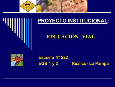 EDUCACIÓN VIAL PROYECTO INSTITUCIONAL: EDUCACIÓN VIAL Escuela Nº 222 EGB 1 y 2 Realicó- La Pampa.