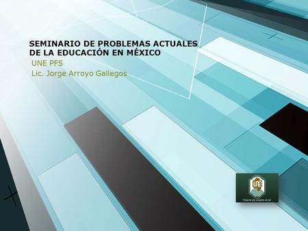 SEMINARIO DE PROBLEMAS ACTUALES DE LA EDUCACIÓN EN MÉXICO UNE PFS Lic. Jorge Arroyo Gallegos.
