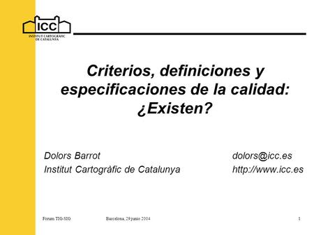 Fórum TIG-SIG Barcelona, 29 junio 20041 Criterios, definiciones y especificaciones de la calidad: ¿Existen? Dolors Institut Cartogràfic.