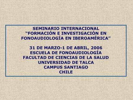 SEMINARIO INTERNACIONAL “FORMACIÓN E INVESTIGACIÓN EN FONOAUDIOLOGÍA EN IBEROAMÉRICA” 31 DE MARZO-1 DE ABRIL, 2006 ESCUELA DE FONOAUDIOLOGÍA FACULTAD DE.