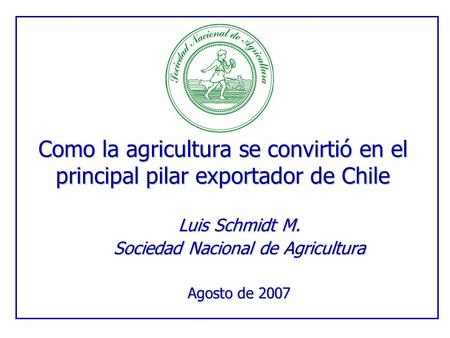 Como la agricultura se convirtió en el principal pilar exportador de Chile Luis Schmidt M. Sociedad Nacional de Agricultura Agosto de 2007.