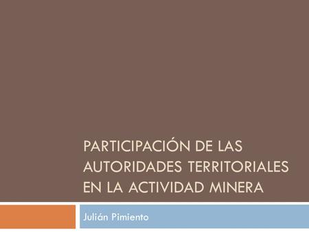 PARTICIPACIÓN DE LAS AUTORIDADES TERRITORIALES EN LA ACTIVIDAD MINERA Julián Pimiento.