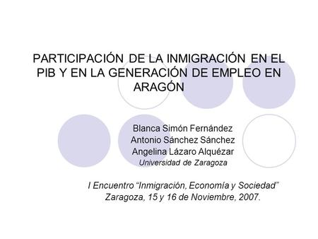 PARTICIPACIÓN DE LA INMIGRACIÓN EN EL PIB Y EN LA GENERACIÓN DE EMPLEO EN ARAGÓN Blanca Simón Fernández Antonio Sánchez Sánchez Angelina Lázaro Alquézar.