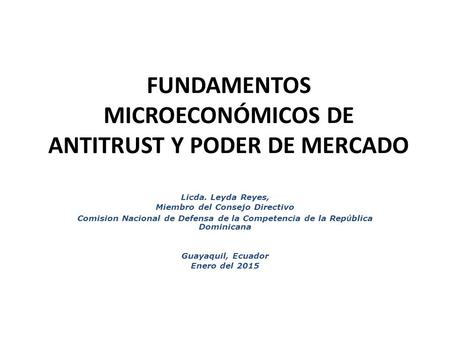 FUNDAMENTOS MICROECONÓMICOS DE ANTITRUST Y PODER DE MERCADO Licda. Leyda Reyes, Miembro del Consejo Directivo Comision Nacional de Defensa de la Competencia.