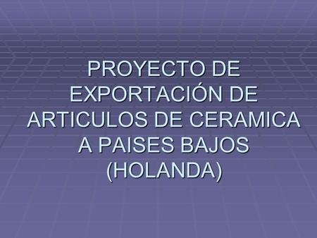 PROYECTO DE EXPORTACIÓN DE ARTICULOS DE CERAMICA A PAISES BAJOS (HOLANDA)