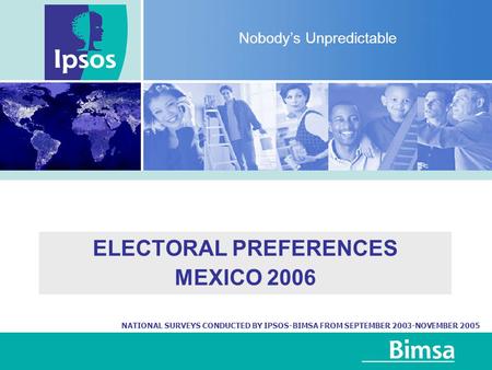ELECTORAL PREFERENCES MEXICO 2006 Nobody’s Unpredictable NATIONAL SURVEYS CONDUCTED BY IPSOS-BIMSA FROM SEPTEMBER 2003-NOVEMBER 2005.