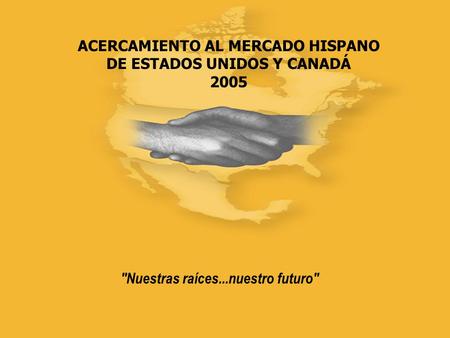 ACERCAMIENTO AL MERCADO HISPANO DE ESTADOS UNIDOS Y CANADÁ 2005 Nuestras raíces...nuestro futuro