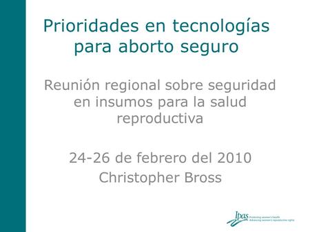 Prioridades en tecnologías para aborto seguro Reunión regional sobre seguridad en insumos para la salud reproductiva 24-26 de febrero del 2010 Christopher.