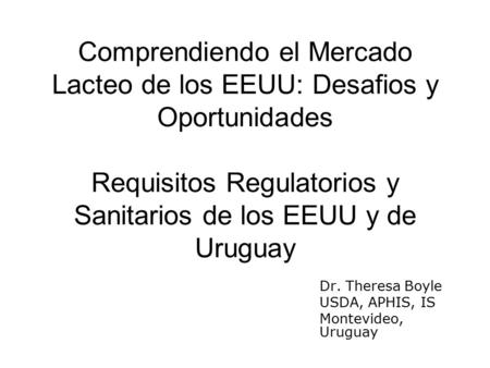 Comprendiendo el Mercado Lacteo de los EEUU: Desafios y Oportunidades Requisitos Regulatorios y Sanitarios de los EEUU y de Uruguay Dr. Theresa Boyle USDA,