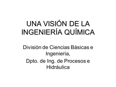 UNA VISIÓN DE LA INGENIERÍA QUÍMICA División de Ciencias Básicas e Ingeniería, Dpto. de Ing. de Procesos e Hidráulica.