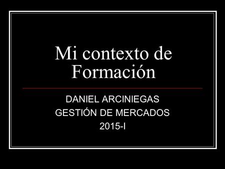 Mi contexto de Formación DANIEL ARCINIEGAS GESTIÓN DE MERCADOS 2015-I.
