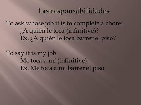 To ask whose job it is to complete a chore: ¿A quién le toca (infinitive)? Ex. ¿A quién le toca barrer el piso? To say it is my job: Me toca a mí (infinitive).