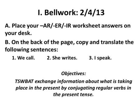 I. Bellwork: 2/4/13 A. Place your –AR/-ER/-IR worksheet answers on your desk. B. On the back of the page, copy and translate the following sentences: 1.