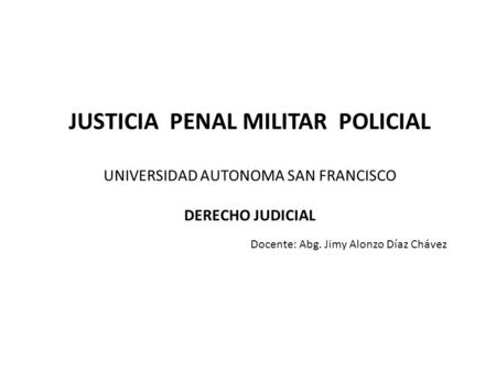 JUSTICIA PENAL MILITAR POLICIAL UNIVERSIDAD AUTONOMA SAN FRANCISCO DERECHO JUDICIAL 				Docente: Abg. Jimy Alonzo Díaz Chávez.