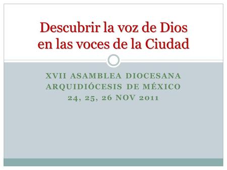 XVII ASAMBLEA DIOCESANA ARQUIDIÓCESIS DE MÉXICO 24, 25, 26 NOV 2011 Descubrir la voz de Dios en las voces de la Ciudad.