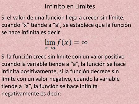 Infinito en Límites Si el valor de una función llega a crecer sin límite, cuando “x” tiende a “a”, se establece que la función se hace infinita es decir: