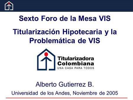 Sexto Foro de la Mesa VIS Titularización Hipotecaria y la Problemática de VIS Alberto Gutierrez B. Universidad de los Andes, Noviembre de 2005.