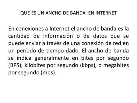 QUE ES UN ANCHO DE BANDA EN INTERNET En conexiones a Internet el ancho de banda es la cantidad de información o de datos que se puede enviar a través de.