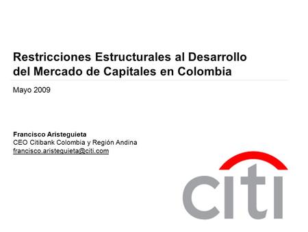 Restricciones Estructurales al Desarrollo del Mercado de Capitales en Colombia Mayo 2009 Francisco Aristeguieta CEO Citibank Colombia y Región Andina