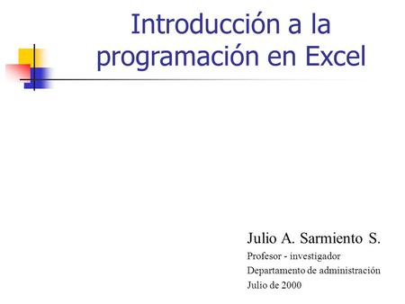 Introducción a la programación en Excel Julio A. Sarmiento S. Profesor - investigador Departamento de administración Julio de 2000.