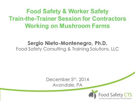 Food Safety & Worker Safety Train-the-Trainer Session for Contractors Working on Mushroom Farms December 5 th, 2014 Avondale, PA Sergio Nieto-Montenegro,