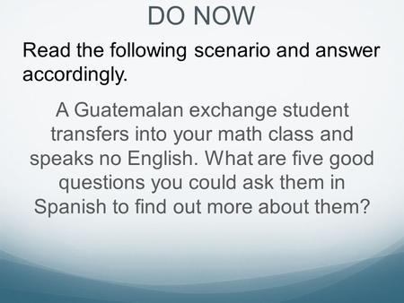 DO NOW Read the following scenario and answer accordingly. A Guatemalan exchange student transfers into your math class and speaks no English. What are.