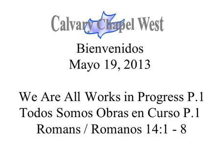 Calvary Chapel West Bienvenidos Mayo 19, 2013 We Are All Works in Progress P.1 Todos Somos Obras en Curso P.1 Romans / Romanos 14:1 - 8 1.