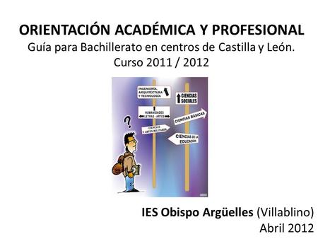 ORIENTACIÓN ACADÉMICA Y PROFESIONAL Guía para Bachillerato en centros de Castilla y León. Curso 2011 / 2012 IES Obispo Argüelles (Villablino) Abril 2012.
